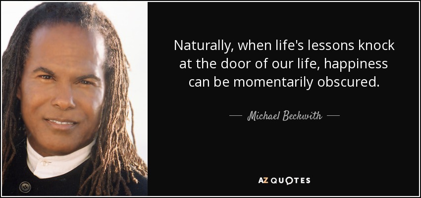 Naturally, when life's lessons knock at the door of our life, happiness can be momentarily obscured. - Michael Beckwith