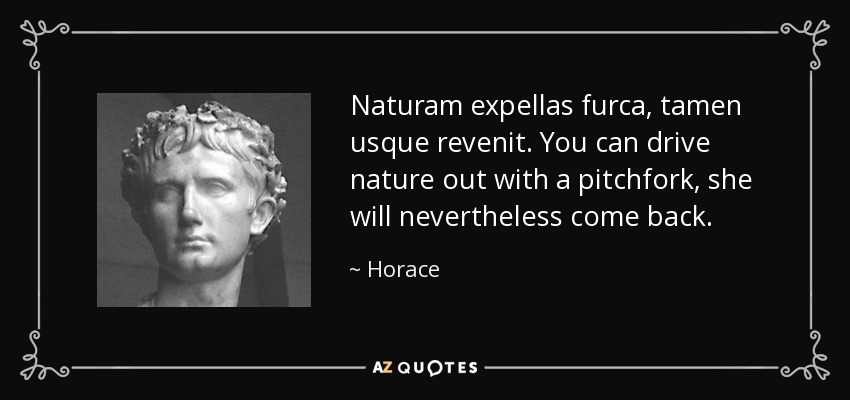 Naturam expellas furca, tamen usque revenit. You can drive nature out with a pitchfork, she will nevertheless come back. - Horace