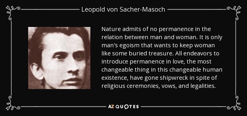 Nature admits of no permanence in the relation between man and woman. It is only man's egoism that wants to keep woman like some buried treasure. All endeavors to introduce permanence in love, the most changeable thing in this changeable human existence, have gone shipwreck in spite of religious ceremonies, vows, and legalities. - Leopold von Sacher-Masoch