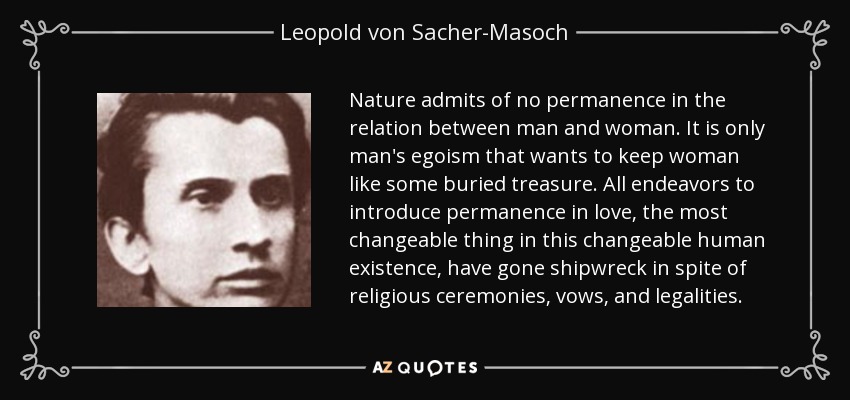 Nature admits of no permanence in the relation between man and woman. It is only man's egoism that wants to keep woman like some buried treasure. All endeavors to introduce permanence in love, the most changeable thing in this changeable human existence, have gone shipwreck in spite of religious ceremonies, vows, and legalities. - Leopold von Sacher-Masoch