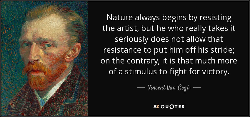 Nature always begins by resisting the artist, but he who really takes it seriously does not allow that resistance to put him off his stride; on the contrary, it is that much more of a stimulus to fight for victory. - Vincent Van Gogh