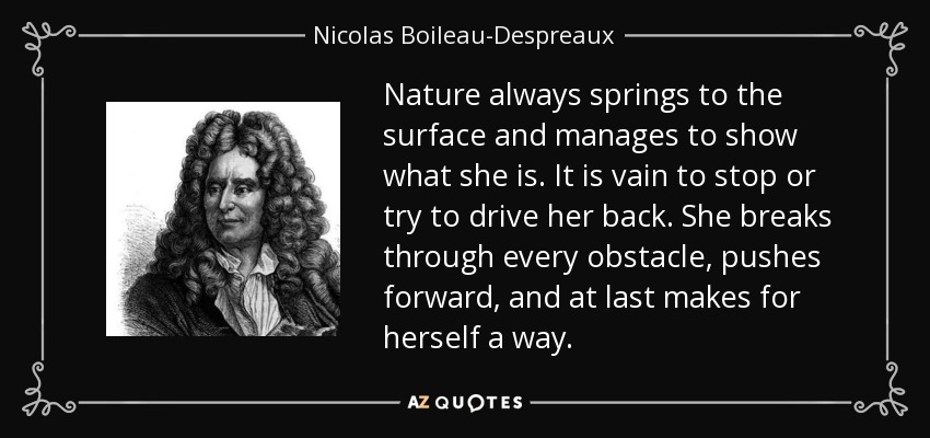 Nature always springs to the surface and manages to show what she is. It is vain to stop or try to drive her back. She breaks through every obstacle, pushes forward, and at last makes for herself a way. - Nicolas Boileau-Despreaux