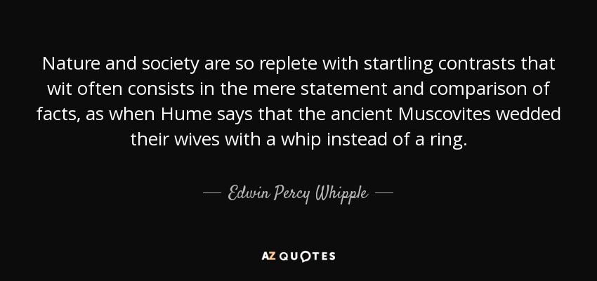 Nature and society are so replete with startling contrasts that wit often consists in the mere statement and comparison of facts, as when Hume says that the ancient Muscovites wedded their wives with a whip instead of a ring. - Edwin Percy Whipple