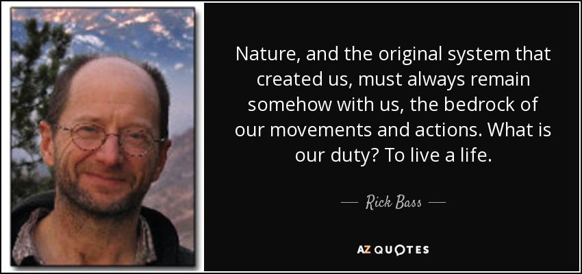 Nature, and the original system that created us, must always remain somehow with us, the bedrock of our movements and actions. What is our duty? To live a life. - Rick Bass