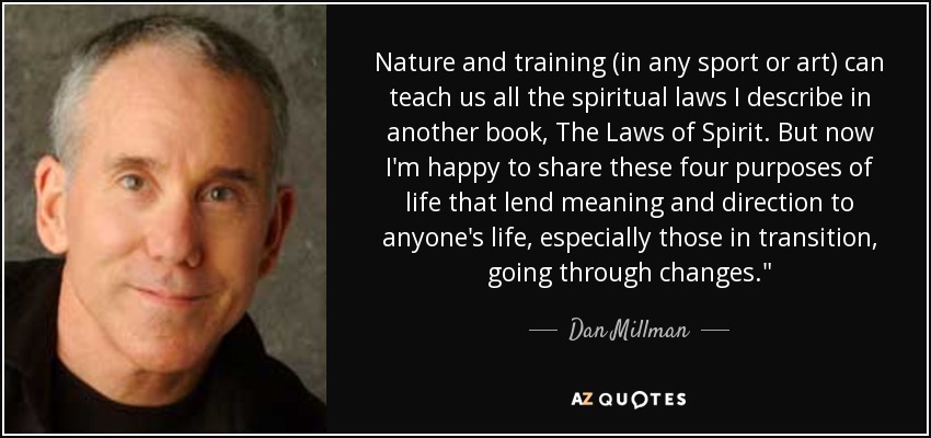 Nature and training (in any sport or art) can teach us all the spiritual laws I describe in another book, The Laws of Spirit. But now I'm happy to share these four purposes of life that lend meaning and direction to anyone's life, especially those in transition, going through changes.