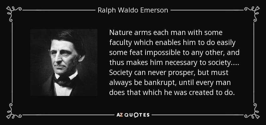 Nature arms each man with some faculty which enables him to do easily some feat impossible to any other, and thus makes him necessary to society. ... Society can never prosper, but must always be bankrupt, until every man does that which he was created to do. - Ralph Waldo Emerson