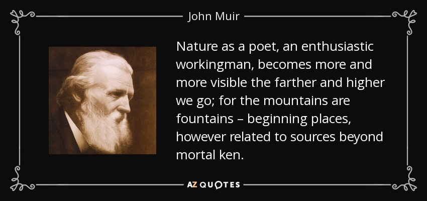 Nature as a poet, an enthusiastic workingman, becomes more and more visible the farther and higher we go; for the mountains are fountains – beginning places, however related to sources beyond mortal ken. - John Muir