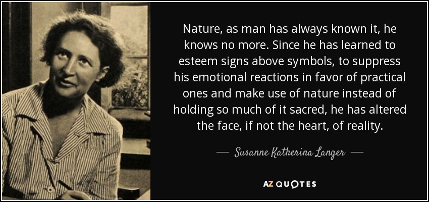 Nature, as man has always known it, he knows no more. Since he has learned to esteem signs above symbols, to suppress his emotional reactions in favor of practical ones and make use of nature instead of holding so much of it sacred, he has altered the face, if not the heart, of reality. - Susanne Katherina Langer