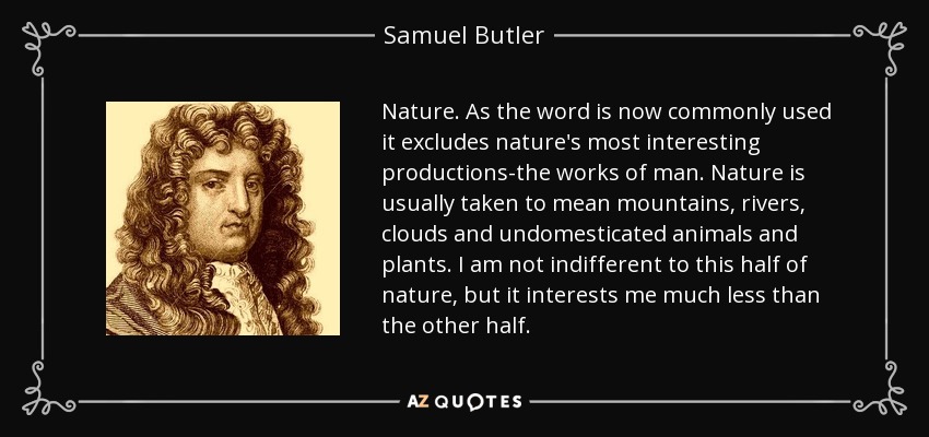 Nature. As the word is now commonly used it excludes nature's most interesting productions-the works of man. Nature is usually taken to mean mountains, rivers, clouds and undomesticated animals and plants. I am not indifferent to this half of nature, but it interests me much less than the other half. - Samuel Butler