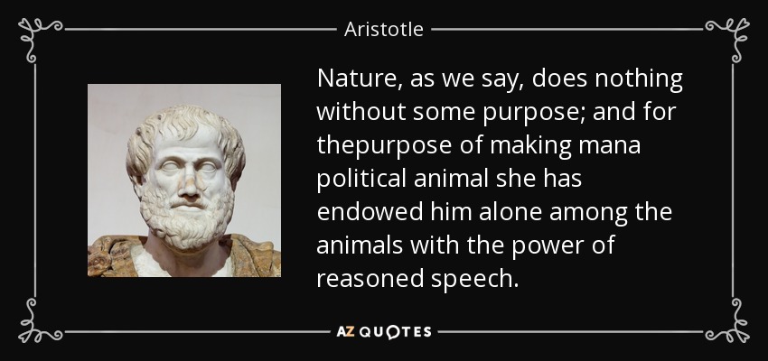 Nature, as we say, does nothing without some purpose; and for thepurpose of making mana political animal she has endowed him alone among the animals with the power of reasoned speech. - Aristotle