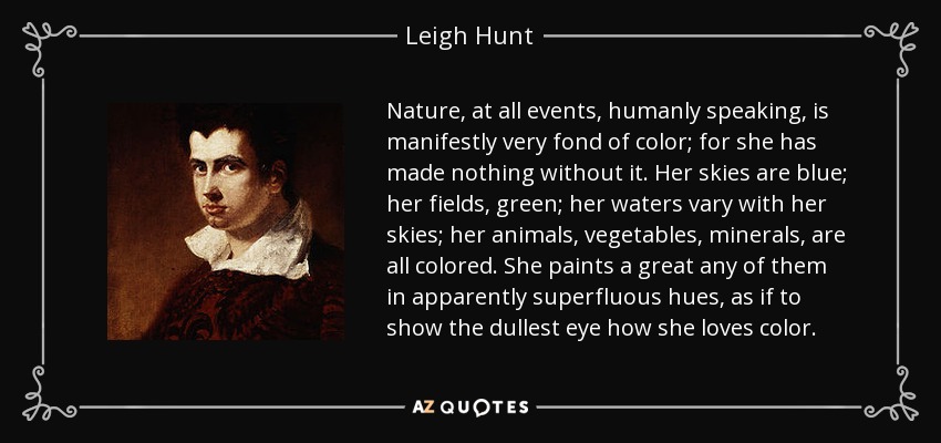 Nature, at all events, humanly speaking, is manifestly very fond of color; for she has made nothing without it. Her skies are blue; her fields, green; her waters vary with her skies; her animals, vegetables, minerals, are all colored. She paints a great any of them in apparently superfluous hues, as if to show the dullest eye how she loves color. - Leigh Hunt