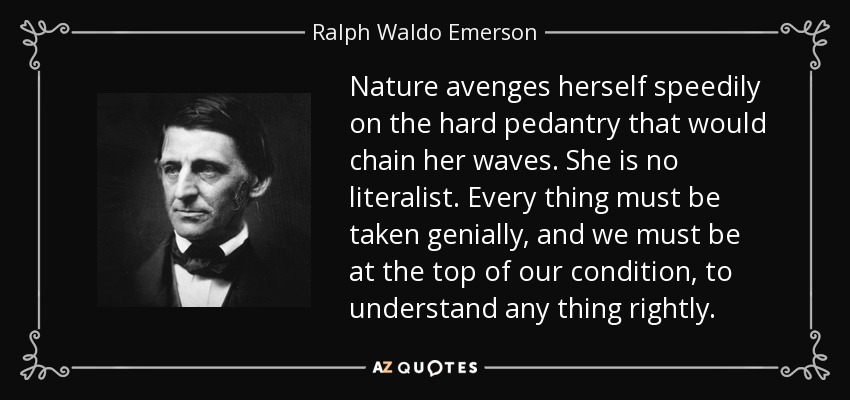 Nature avenges herself speedily on the hard pedantry that would chain her waves. She is no literalist. Every thing must be taken genially, and we must be at the top of our condition, to understand any thing rightly. - Ralph Waldo Emerson