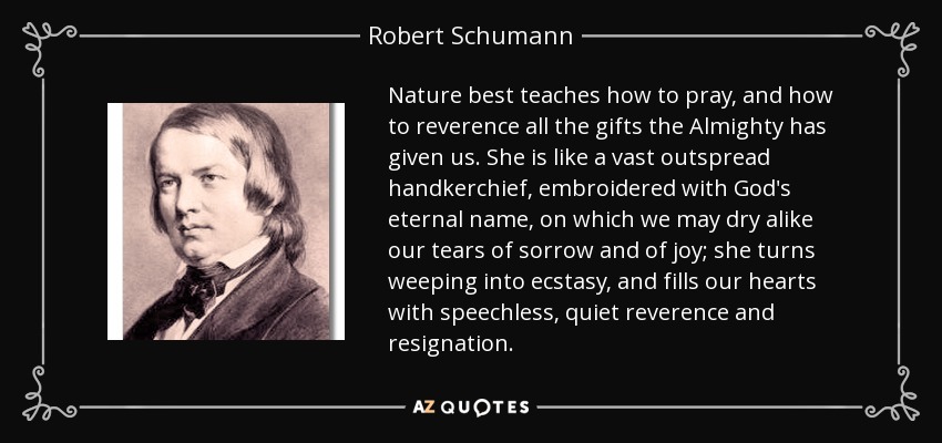 Nature best teaches how to pray, and how to reverence all the gifts the Almighty has given us. She is like a vast outspread handkerchief, embroidered with God's eternal name, on which we may dry alike our tears of sorrow and of joy; she turns weeping into ecstasy, and fills our hearts with speechless, quiet reverence and resignation. - Robert Schumann