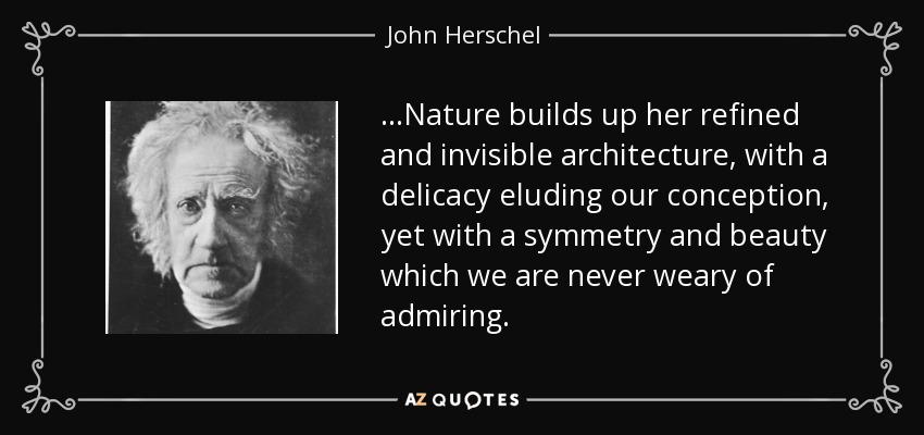 ...Nature builds up her refined and invisible architecture, with a delicacy eluding our conception, yet with a symmetry and beauty which we are never weary of admiring. - John Herschel