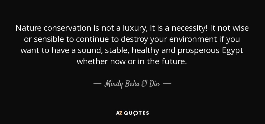 Nature conservation is not a luxury, it is a necessity! It not wise or sensible to continue to destroy your environment if you want to have a sound, stable, healthy and prosperous Egypt whether now or in the future. - Mindy Baha El Din