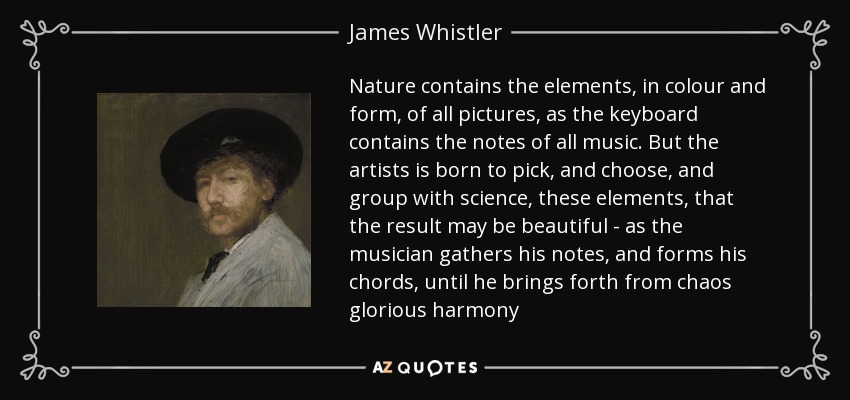 Nature contains the elements, in colour and form, of all pictures, as the keyboard contains the notes of all music. But the artists is born to pick, and choose, and group with science, these elements, that the result may be beautiful - as the musician gathers his notes, and forms his chords, until he brings forth from chaos glorious harmony - James Whistler