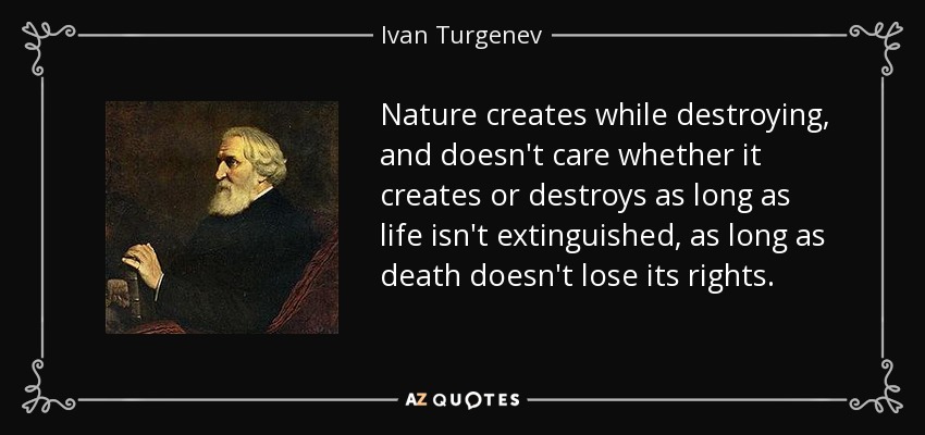 Nature creates while destroying, and doesn't care whether it creates or destroys as long as life isn't extinguished, as long as death doesn't lose its rights. - Ivan Turgenev