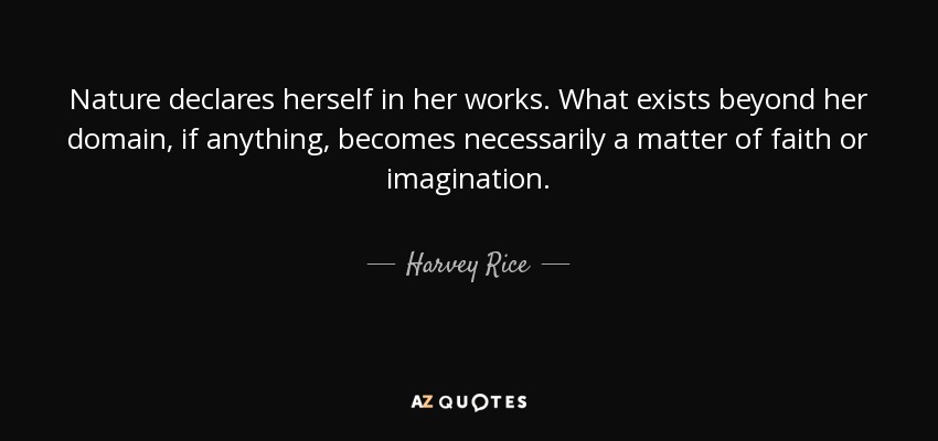 Nature declares herself in her works. What exists beyond her domain, if anything, becomes necessarily a matter of faith or imagination. - Harvey Rice