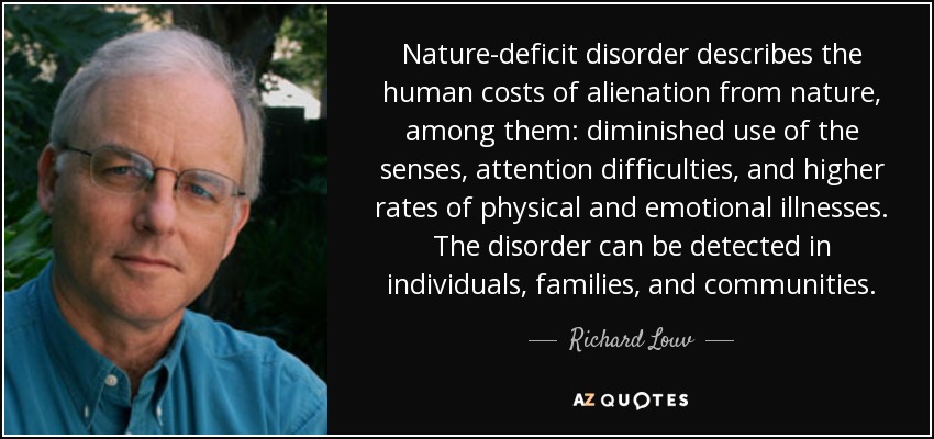 Nature-deficit disorder describes the human costs of alienation from nature, among them: diminished use of the senses, attention difficulties, and higher rates of physical and emotional illnesses. The disorder can be detected in individuals, families, and communities. - Richard Louv