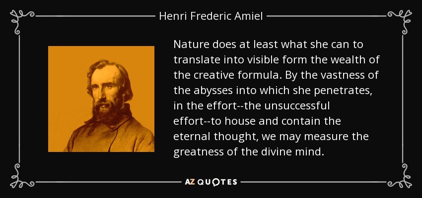 Nature does at least what she can to translate into visible form the wealth of the creative formula. By the vastness of the abysses into which she penetrates, in the effort--the unsuccessful effort--to house and contain the eternal thought, we may measure the greatness of the divine mind. - Henri Frederic Amiel