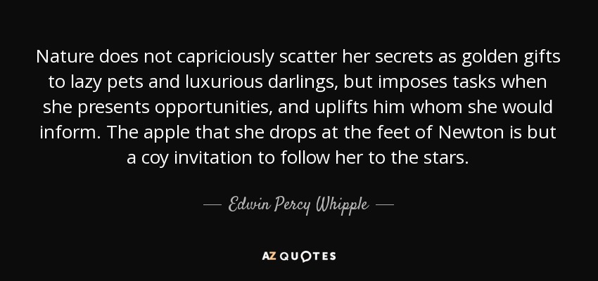 Nature does not capriciously scatter her secrets as golden gifts to lazy pets and luxurious darlings, but imposes tasks when she presents opportunities, and uplifts him whom she would inform. The apple that she drops at the feet of Newton is but a coy invitation to follow her to the stars. - Edwin Percy Whipple