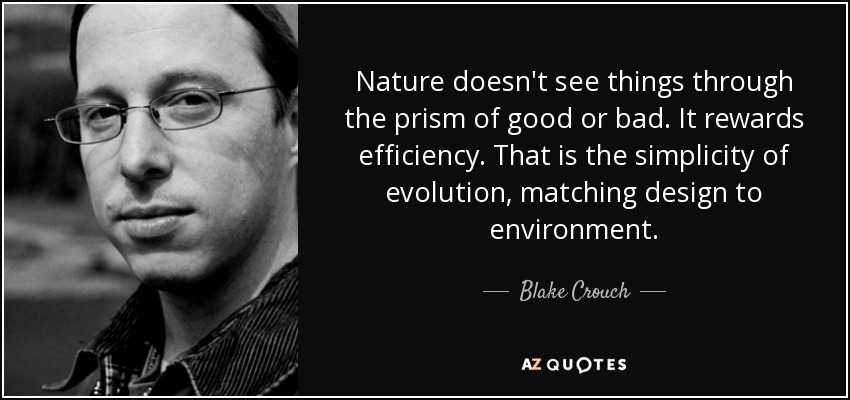Nature doesn't see things through the prism of good or bad. It rewards efficiency. That is the simplicity of evolution, matching design to environment. - Blake Crouch