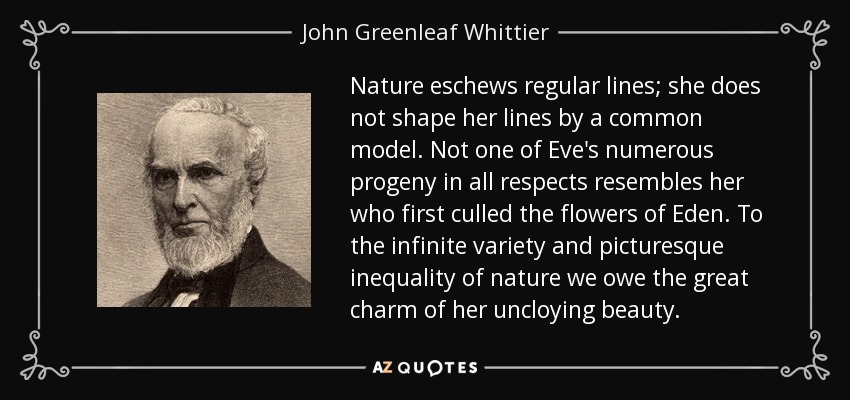 Nature eschews regular lines; she does not shape her lines by a common model. Not one of Eve's numerous progeny in all respects resembles her who first culled the flowers of Eden. To the infinite variety and picturesque inequality of nature we owe the great charm of her uncloying beauty. - John Greenleaf Whittier