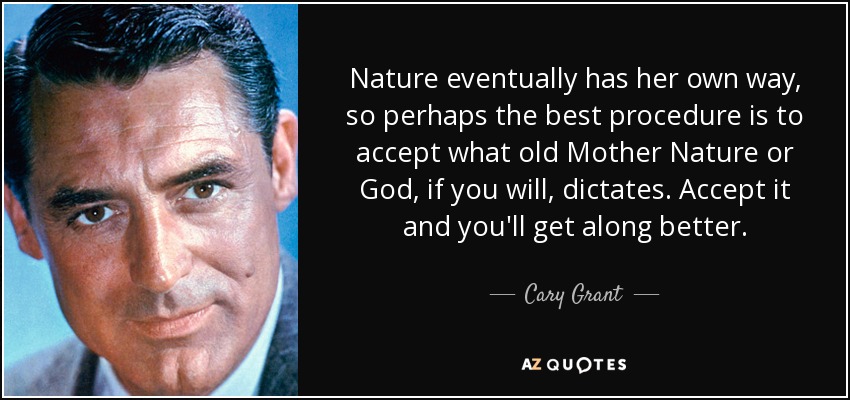 Nature eventually has her own way, so perhaps the best procedure is to accept what old Mother Nature or God, if you will, dictates. Accept it and you'll get along better. - Cary Grant