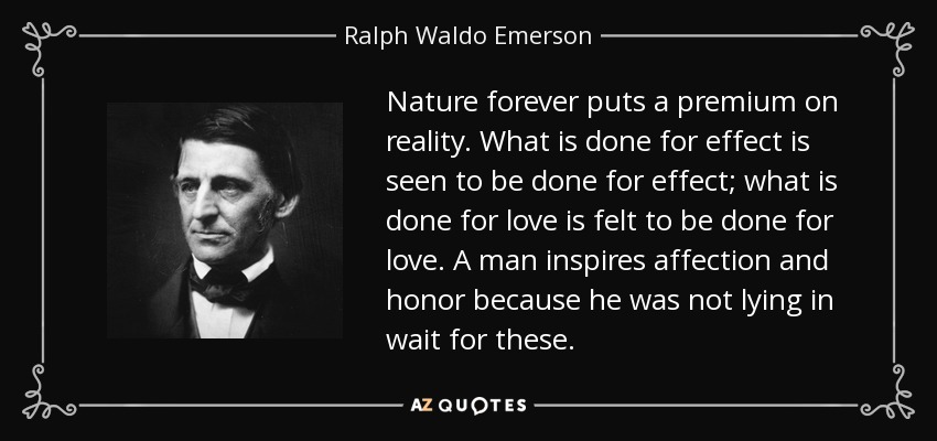 Nature forever puts a premium on reality. What is done for effect is seen to be done for effect; what is done for love is felt to be done for love. A man inspires affection and honor because he was not lying in wait for these. - Ralph Waldo Emerson