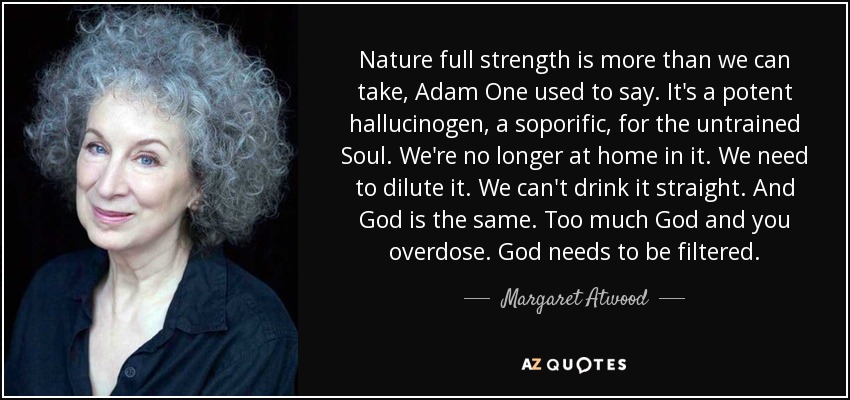 Nature full strength is more than we can take, Adam One used to say. It's a potent hallucinogen, a soporific, for the untrained Soul. We're no longer at home in it. We need to dilute it. We can't drink it straight. And God is the same. Too much God and you overdose. God needs to be filtered. - Margaret Atwood