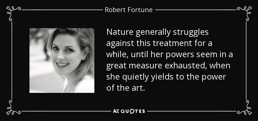 Nature generally struggles against this treatment for a while, until her powers seem in a great measure exhausted, when she quietly yields to the power of the art. - Robert Fortune