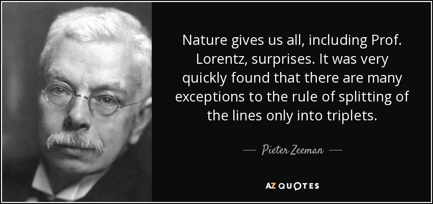 Nature gives us all, including Prof. Lorentz, surprises. It was very quickly found that there are many exceptions to the rule of splitting of the lines only into triplets. - Pieter Zeeman