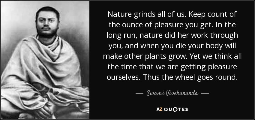 Nature grinds all of us. Keep count of the ounce of pleasure you get. In the long run, nature did her work through you, and when you die your body will make other plants grow. Yet we think all the time that we are getting pleasure ourselves. Thus the wheel goes round. - Swami Vivekananda