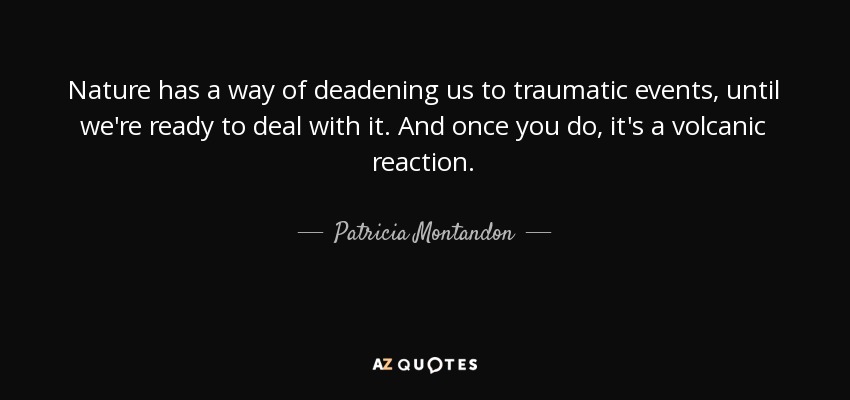 Nature has a way of deadening us to traumatic events, until we're ready to deal with it. And once you do, it's a volcanic reaction. - Patricia Montandon