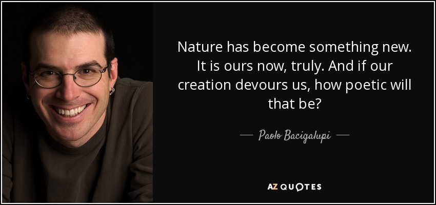 Nature has become something new. It is ours now, truly. And if our creation devours us, how poetic will that be? - Paolo Bacigalupi