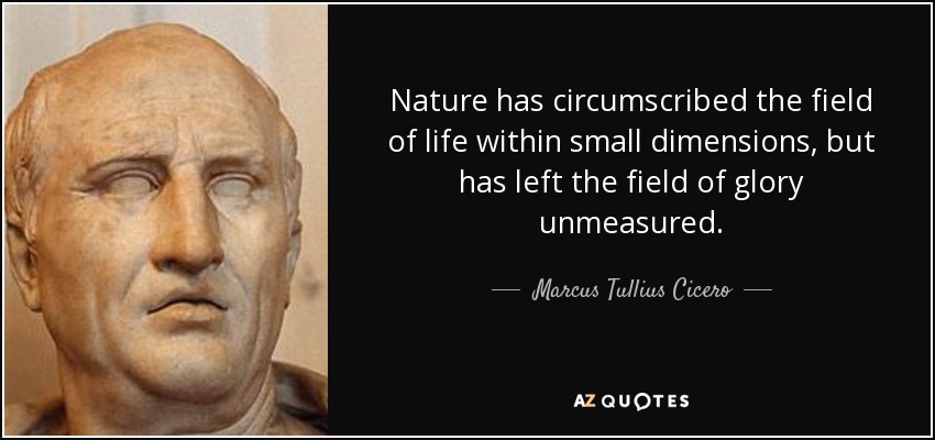 Nature has circumscribed the field of life within small dimensions, but has left the field of glory unmeasured. - Marcus Tullius Cicero