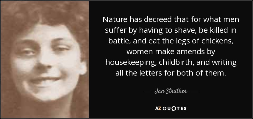 Nature has decreed that for what men suffer by having to shave, be killed in battle, and eat the legs of chickens, women make amends by housekeeping, childbirth, and writing all the letters for both of them. - Jan Struther