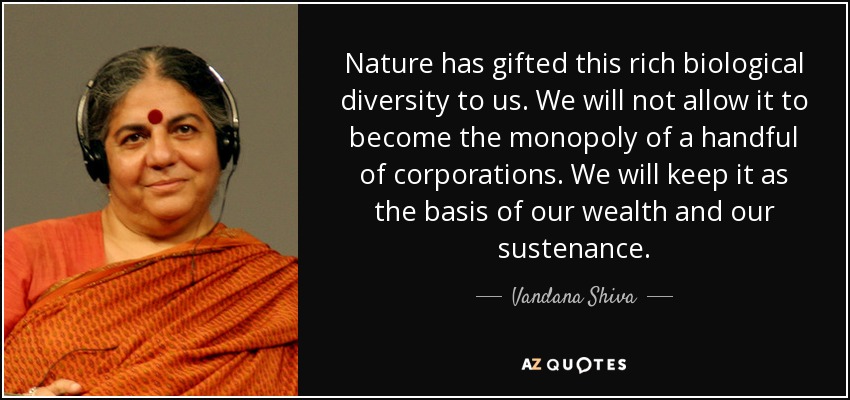 Nature has gifted this rich biological diversity to us. We will not allow it to become the monopoly of a handful of corporations. We will keep it as the basis of our wealth and our sustenance. - Vandana Shiva