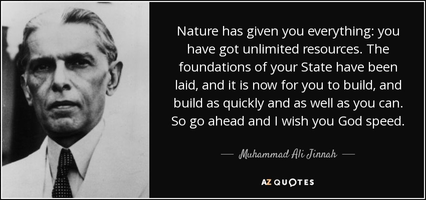 Nature has given you everything: you have got unlimited resources. The foundations of your State have been laid, and it is now for you to build, and build as quickly and as well as you can. So go ahead and I wish you God speed. - Muhammad Ali Jinnah