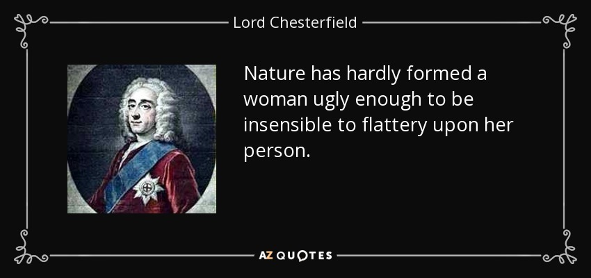 Nature has hardly formed a woman ugly enough to be insensible to flattery upon her person. - Lord Chesterfield