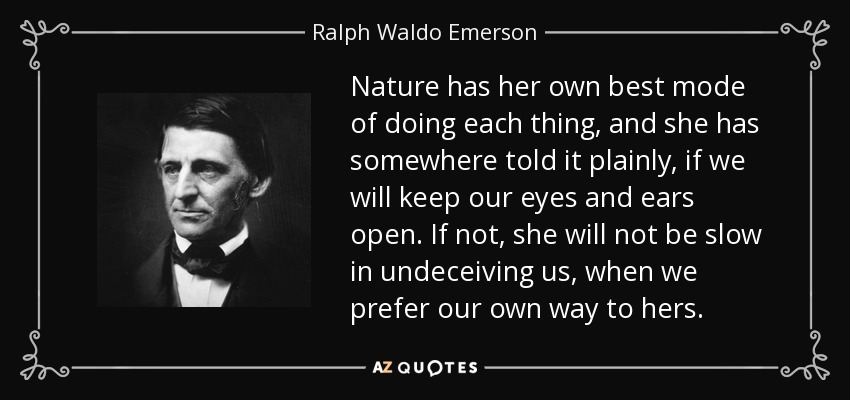 Nature has her own best mode of doing each thing, and she has somewhere told it plainly, if we will keep our eyes and ears open. If not, she will not be slow in undeceiving us, when we prefer our own way to hers. - Ralph Waldo Emerson