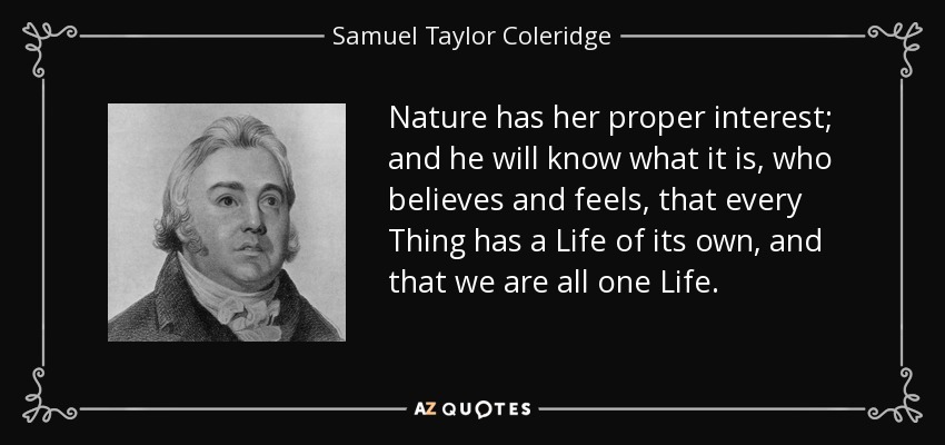 Nature has her proper interest; and he will know what it is, who believes and feels, that every Thing has a Life of its own, and that we are all one Life. - Samuel Taylor Coleridge