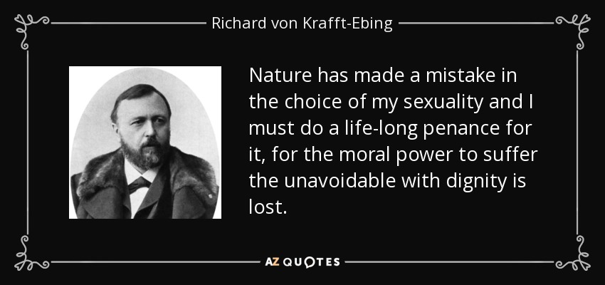 Nature has made a mistake in the choice of my sexuality and I must do a life-long penance for it, for the moral power to suffer the unavoidable with dignity is lost. - Richard von Krafft-Ebing