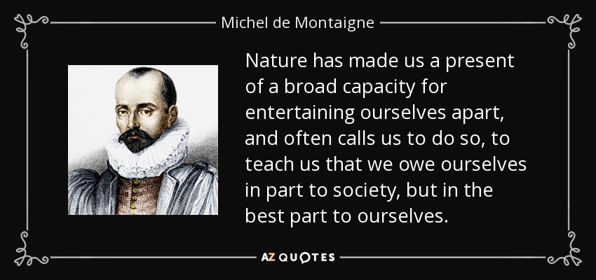 Nature has made us a present of a broad capacity for entertaining ourselves apart, and often calls us to do so, to teach us that we owe ourselves in part to society, but in the best part to ourselves. - Michel de Montaigne