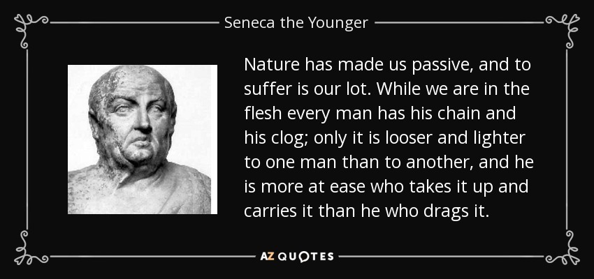 Nature has made us passive, and to suffer is our lot. While we are in the flesh every man has his chain and his clog; only it is looser and lighter to one man than to another, and he is more at ease who takes it up and carries it than he who drags it. - Seneca the Younger