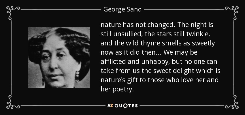 nature has not changed. The night is still unsullied, the stars still twinkle, and the wild thyme smells as sweetly now as it did then ... We may be afflicted and unhappy, but no one can take from us the sweet delight which is nature's gift to those who love her and her poetry. - George Sand