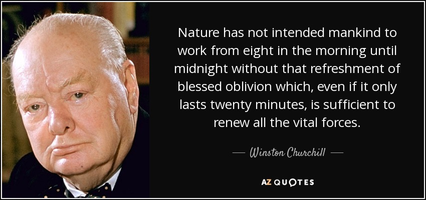 Nature has not intended mankind to work from eight in the morning until midnight without that refreshment of blessed oblivion which, even if it only lasts twenty minutes, is sufficient to renew all the vital forces. - Winston Churchill