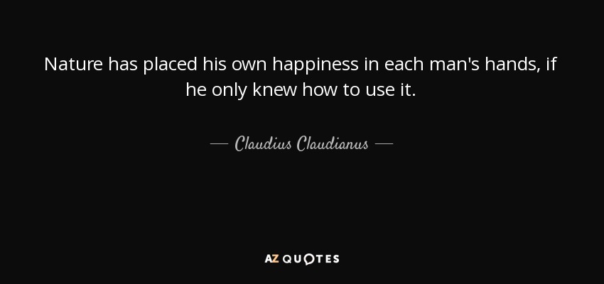 Nature has placed his own happiness in each man's hands, if he only knew how to use it. - Claudius Claudianus