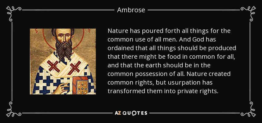 Nature has poured forth all things for the common use of all men. And God has ordained that all things should be produced that there might be food in common for all, and that the earth should be in the common possession of all. Nature created common rights, but usurpation has transformed them into private rights. - Ambrose