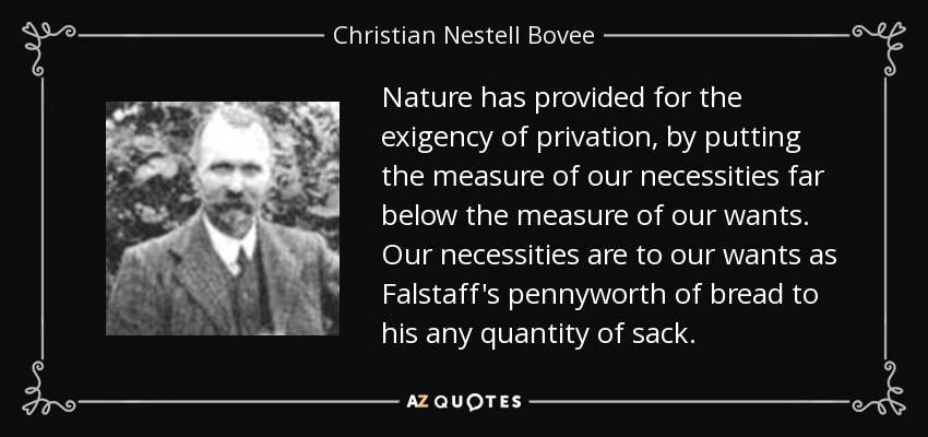 Nature has provided for the exigency of privation, by putting the measure of our necessities far below the measure of our wants. Our necessities are to our wants as Falstaff's pennyworth of bread to his any quantity of sack. - Christian Nestell Bovee